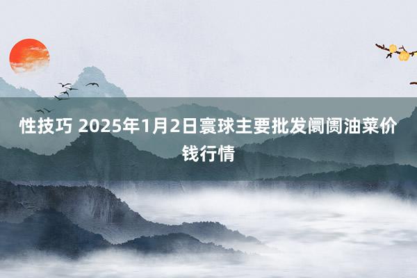 性技巧 2025年1月2日寰球主要批发阛阓油菜价钱行情