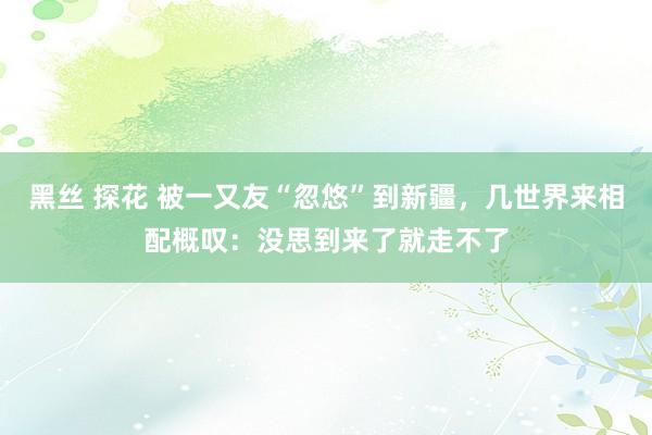 黑丝 探花 被一又友“忽悠”到新疆，几世界来相配概叹：没思到来了就走不了