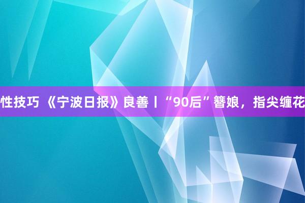 性技巧 《宁波日报》良善丨“90后”簪娘，指尖缠花