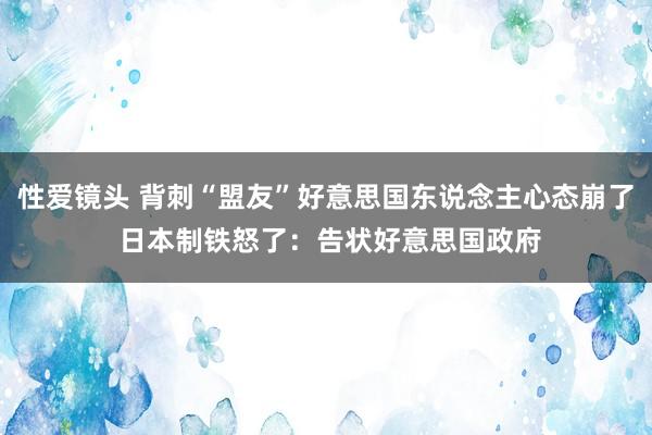 性爱镜头 背刺“盟友”好意思国东说念主心态崩了 日本制铁怒了：告状好意思国政府