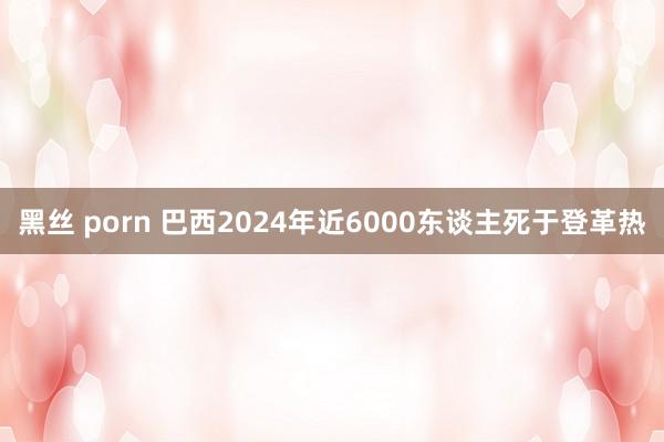 黑丝 porn 巴西2024年近6000东谈主死于登革热