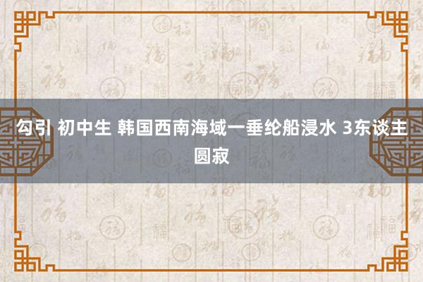 勾引 初中生 韩国西南海域一垂纶船浸水 3东谈主圆寂