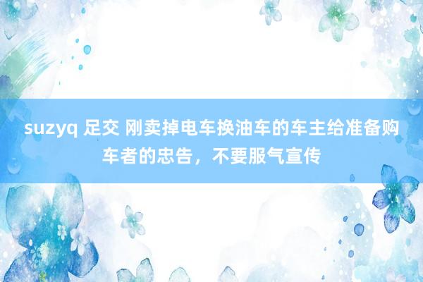 suzyq 足交 刚卖掉电车换油车的车主给准备购车者的忠告，不要服气宣传