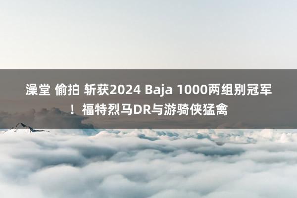 澡堂 偷拍 斩获2024 Baja 1000两组别冠军！福特烈马DR与游骑侠猛禽