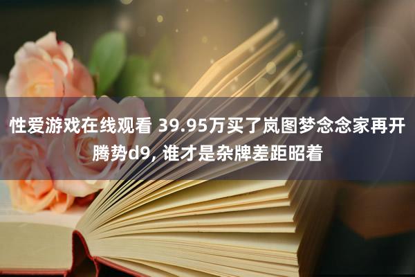 性爱游戏在线观看 39.95万买了岚图梦念念家再开腾势d9， 谁才是杂牌差距昭着