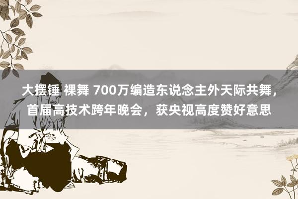 大摆锤 裸舞 700万编造东说念主外天际共舞，首届高技术跨年晚会，获央视高度赞好意思