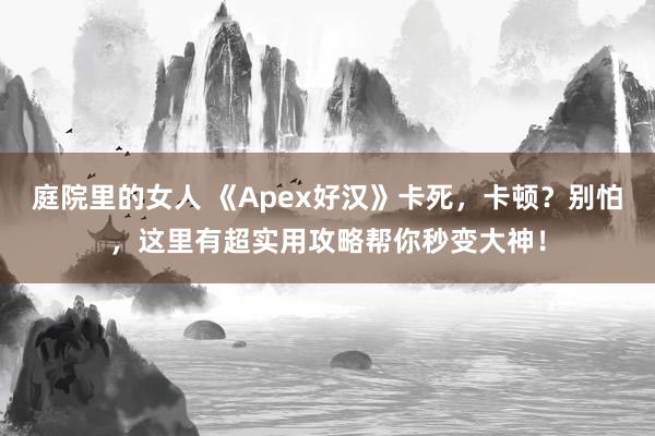 庭院里的女人 《Apex好汉》卡死，卡顿？别怕，这里有超实用攻略帮你秒变大神！