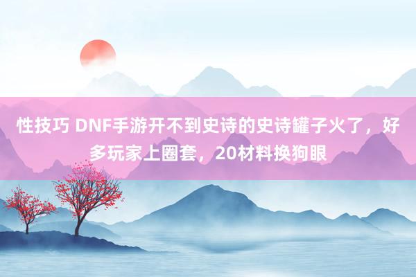 性技巧 DNF手游开不到史诗的史诗罐子火了，好多玩家上圈套，20材料换狗眼