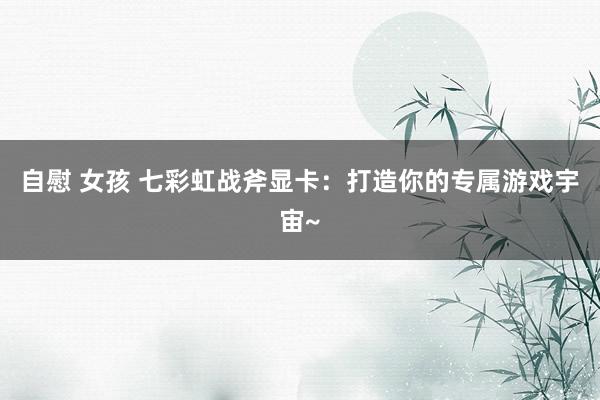 自慰 女孩 七彩虹战斧显卡：打造你的专属游戏宇宙~