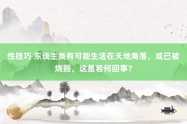 性技巧 东谈主类有可能生活在天地角落，或已被烧毁，这是若何回事？