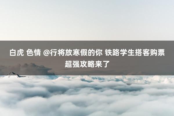 白虎 色情 @行将放寒假的你 铁路学生搭客购票超强攻略来了