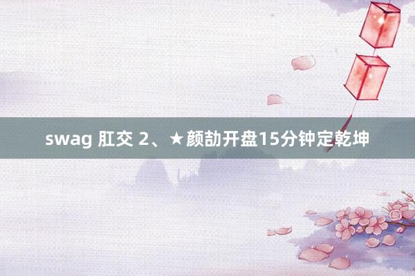 swag 肛交 2、★颜劼开盘15分钟定乾坤