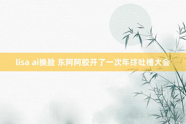 lisa ai换脸 东阿阿胶开了一次年终吐槽大会