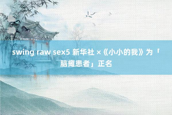 swing raw sex5 新华社 ×《小小的我》为「脑瘫患者」正名