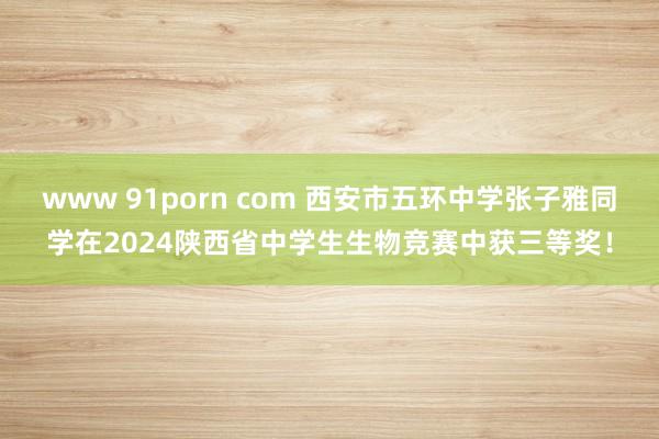 www 91porn com 西安市五环中学张子雅同学在2024陕西省中学生生物竞赛中获三等奖！