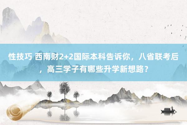 性技巧 西南财2+2国际本科告诉你，八省联考后，高三学子有哪些升学新想路？