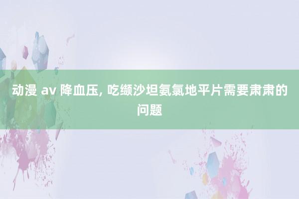 动漫 av 降血压， 吃缬沙坦氨氯地平片需要肃肃的问题