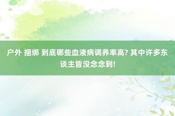 户外 捆绑 到底哪些血液病调养率高? 其中许多东谈主皆没念念到!