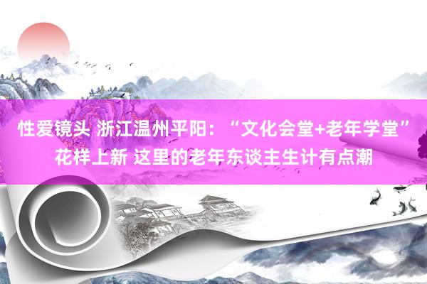 性爱镜头 浙江温州平阳：“文化会堂+老年学堂”花样上新 这里的老年东谈主生计有点潮