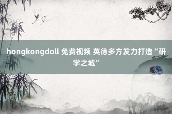 hongkongdoll 免费视频 英德多方发力打造“研学之城”