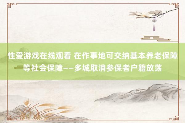 性爱游戏在线观看 在作事地可交纳基本养老保障等社会保障——多城取消参保者户籍放荡