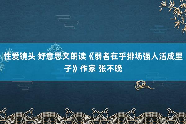 性爱镜头 好意思文朗读《弱者在乎排场强人活成里子》作家 张不晚