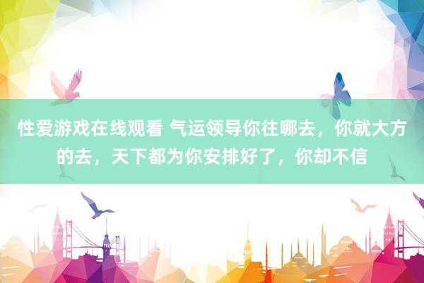 性爱游戏在线观看 气运领导你往哪去，你就大方的去，天下都为你安排好了，你却不信