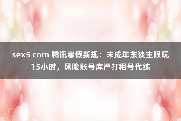 sex5 com 腾讯寒假新规：未成年东谈主限玩15小时，风险账号库严打租号代练