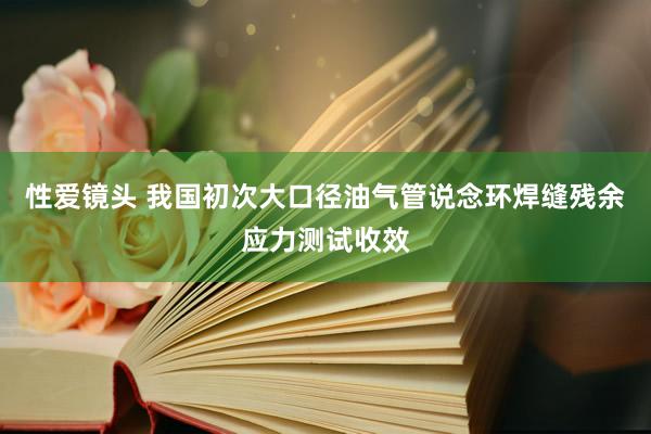 性爱镜头 我国初次大口径油气管说念环焊缝残余应力测试收效