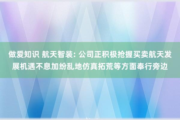 做爱知识 航天智装: 公司正积极抢握买卖航天发展机遇不息加纷乱地仿真拓荒等方面奉行旁边