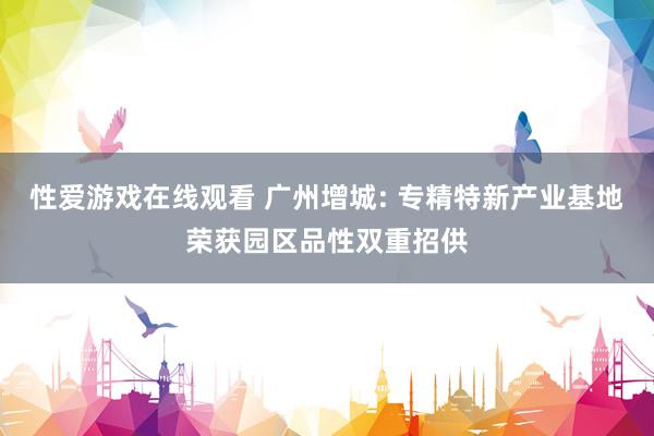 性爱游戏在线观看 广州增城: 专精特新产业基地荣获园区品性双重招供