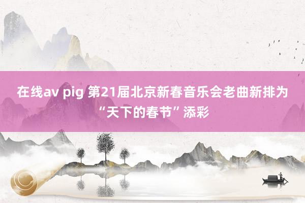 在线av pig 第21届北京新春音乐会老曲新排为“天下的春节”添彩