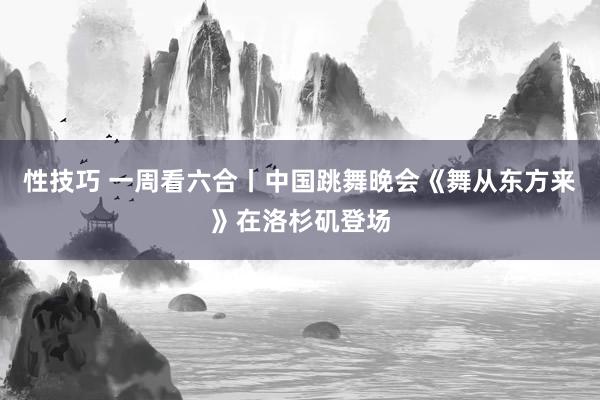 性技巧 一周看六合丨中国跳舞晚会《舞从东方来》在洛杉矶登场