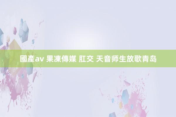 國產av 果凍傳媒 肛交 天音师生放歌青岛