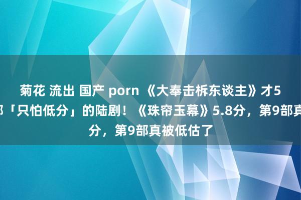 菊花 流出 国产 porn 《大奉击柝东谈主》才5.4分！9部「只怕低分」的陆剧！《珠帘玉幕》5.8分，第9部真被低估了