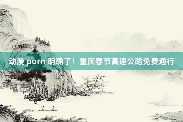 动漫 porn 明确了！重庆春节高速公路免费通行