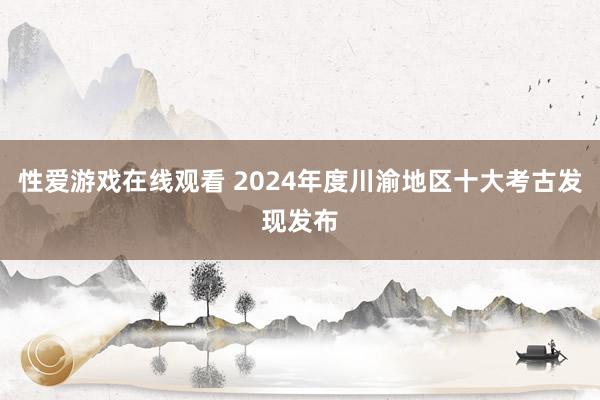 性爱游戏在线观看 2024年度川渝地区十大考古发现发布