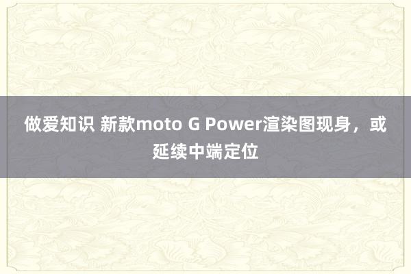 做爱知识 新款moto G Power渲染图现身，或延续中端定位