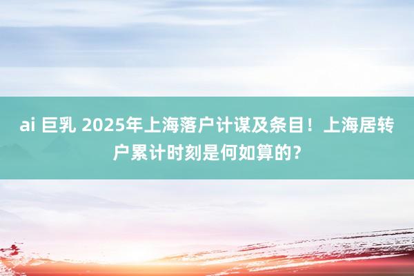 ai 巨乳 2025年上海落户计谋及条目！上海居转户累计时刻是何如算的？