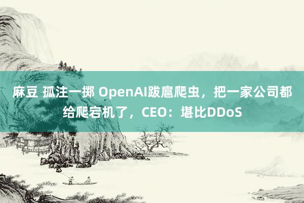 麻豆 孤注一掷 OpenAI跋扈爬虫，把一家公司都给爬宕机了，CEO：堪比DDoS