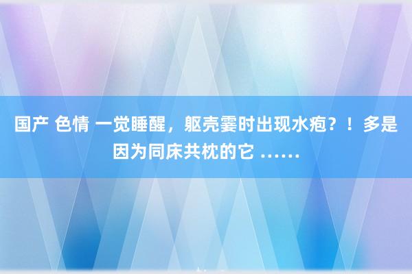 国产 色情 一觉睡醒，躯壳霎时出现水疱？！多是因为同床共枕的它 ……