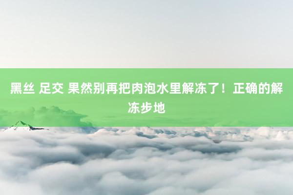 黑丝 足交 果然别再把肉泡水里解冻了！正确的解冻步地