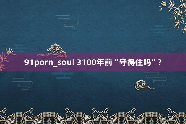 91porn_soul 3100年前“守得住吗”?