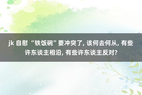 jk 自慰 “铁饭碗”要冲突了， 该何去何从， 有些许东谈主相沿， 有些许东谈主反对?