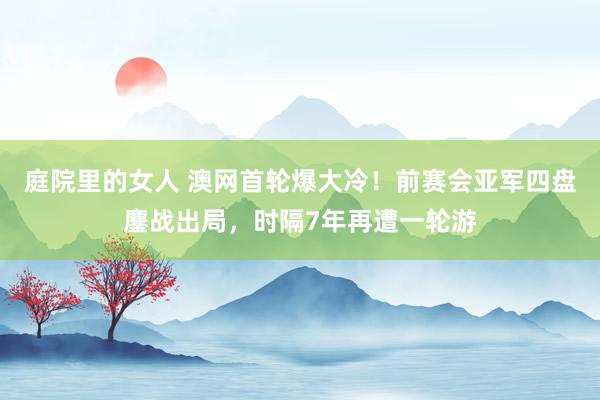 庭院里的女人 澳网首轮爆大冷！前赛会亚军四盘鏖战出局，时隔7年再遭一轮游