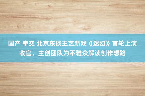 国产 拳交 北京东谈主艺新戏《迷幻》首轮上演收官，主创团队为不雅众解读创作想路