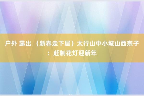 户外 露出 （新春走下层）太行山中小城山西宗子：赶制花灯迎新年