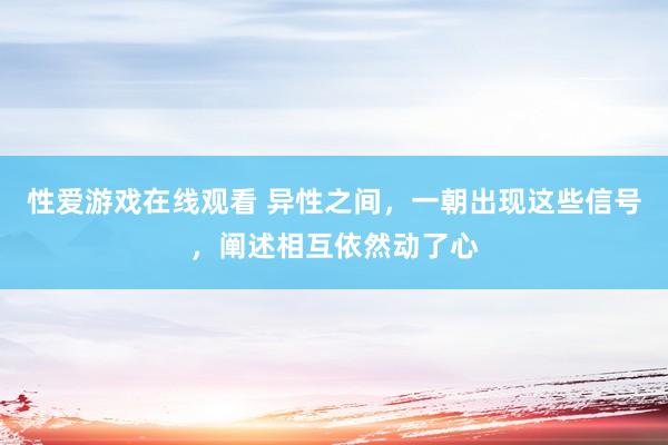 性爱游戏在线观看 异性之间，一朝出现这些信号，阐述相互依然动了心