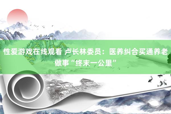 性爱游戏在线观看 卢长林委员：医养纠合买通养老做事“终末一公里”