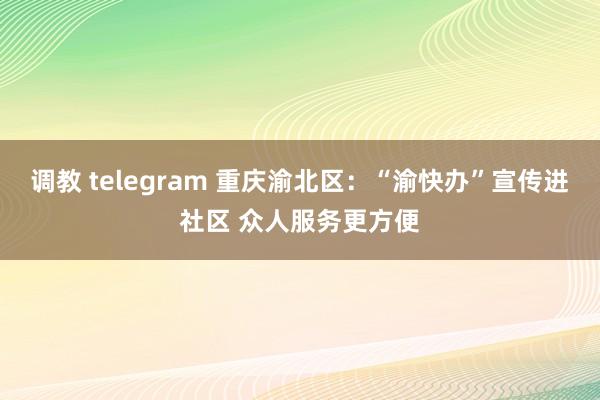 调教 telegram 重庆渝北区：“渝快办”宣传进社区 众人服务更方便